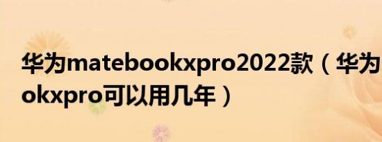 华为matebookxpro2022款（华为matebookxpro可以用几年）