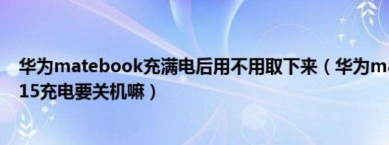 华为matebook充满电后用不用取下来（华为matebookd15充电要关机嘛）