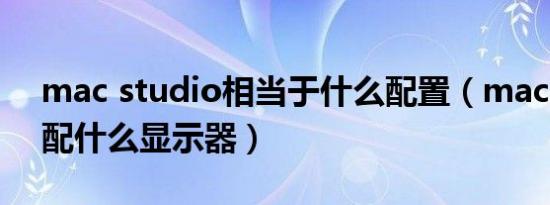 mac studio相当于什么配置（mac studio配什么显示器）