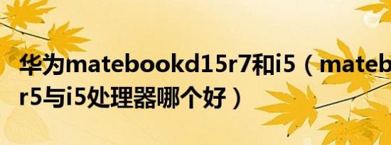 华为matebookd15r7和i5（matebookd15r5与i5处理器哪个好）