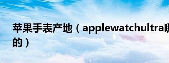 苹果手表产地（applewatchultra哪里生产的）