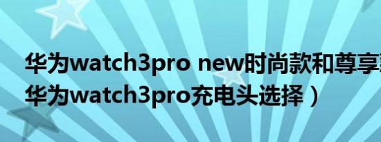 华为watch3pro new时尚款和尊享款区别（华为watch3pro充电头选择）