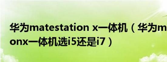 华为matestation x一体机（华为matestationx一体机选i5还是i7）