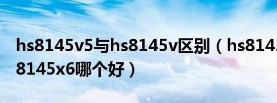 hs8145v5与hs8145v区别（hs8145v5和hs8145x6哪个好）