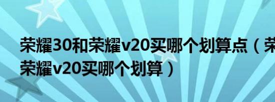 荣耀30和荣耀v20买哪个划算点（荣耀30和荣耀v20买哪个划算）