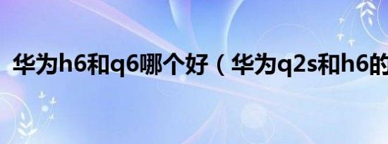 华为h6和q6哪个好（华为q2s和h6的区别）