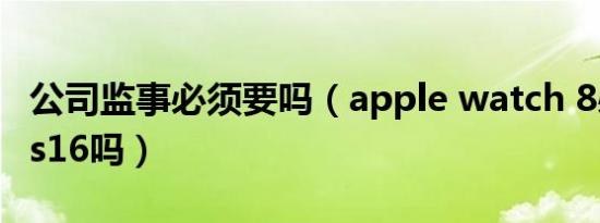 公司监事必须要吗（apple watch 8必须要ios16吗）