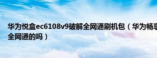 华为悦盒ec6108v9破解全网通刷机包（华为畅享trttl10是全网通的吗）