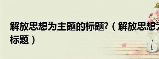 解放思想为主题的标题?（解放思想为主题的标题）