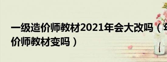 一级造价师教材2021年会大改吗（年一级造价师教材变吗）