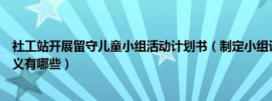 社工站开展留守儿童小组活动计划书（制定小组计划书的意义有哪些）