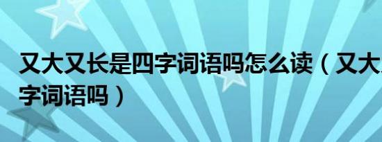 又大又长是四字词语吗怎么读（又大又长是四字词语吗）