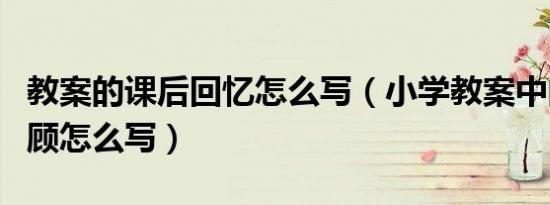 教案的课后回忆怎么写（小学教案中的课后回顾怎么写）