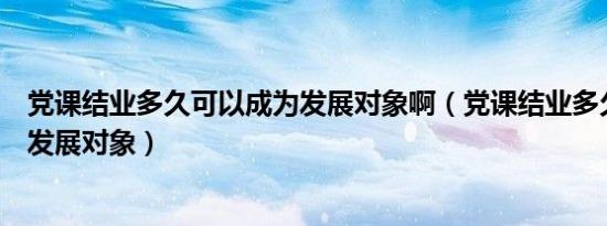 党课结业多久可以成为发展对象啊（党课结业多久可以成为发展对象）