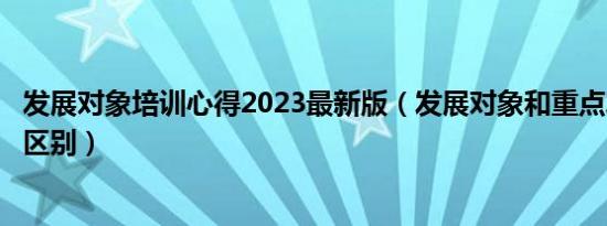 发展对象培训心得2023最新版（发展对象和重点发展对象的区别）