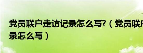 党员联户走访记录怎么写?（党员联户走访记录怎么写）