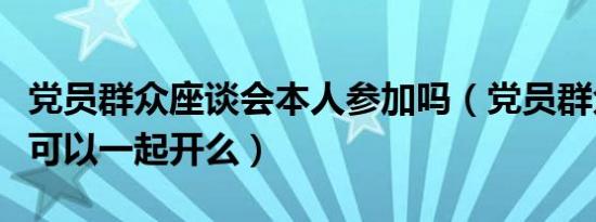 党员群众座谈会本人参加吗（党员群众座谈会可以一起开么）