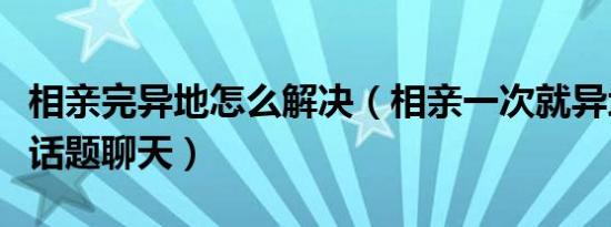 相亲完异地怎么解决（相亲一次就异地如何找话题聊天）