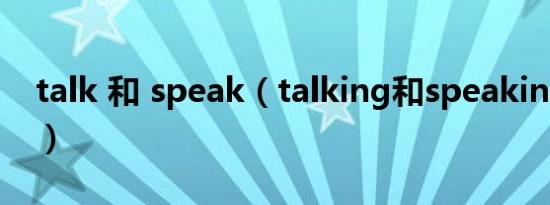 talk 和 speak（talking和speaking的区别）