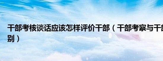 干部考核谈话应该怎样评价干部（干部考察与干部考核的区别）