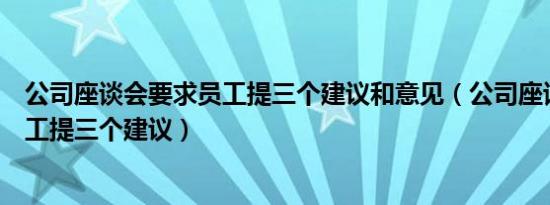 公司座谈会要求员工提三个建议和意见（公司座谈会要求员工提三个建议）