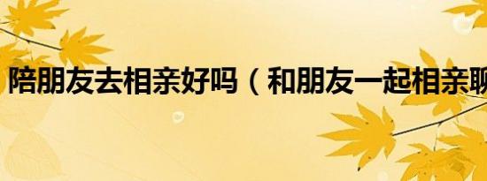 陪朋友去相亲好吗（和朋友一起相亲聊什么）