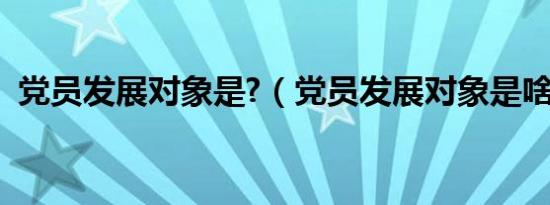 党员发展对象是?（党员发展对象是啥意思）