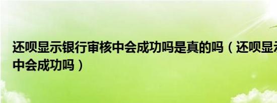 还呗显示银行审核中会成功吗是真的吗（还呗显示银行审核中会成功吗）