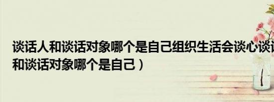 谈话人和谈话对象哪个是自己组织生活会谈心谈话（谈话人和谈话对象哪个是自己）