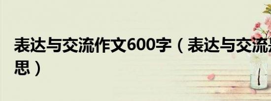 表达与交流作文600字（表达与交流是什么意思）