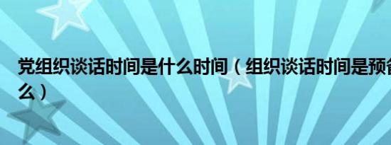 党组织谈话时间是什么时间（组织谈话时间是预备党员时间么）