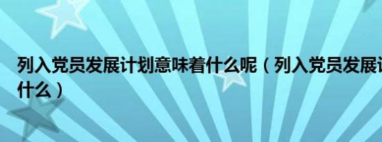 列入党员发展计划意味着什么呢（列入党员发展计划意味着什么）