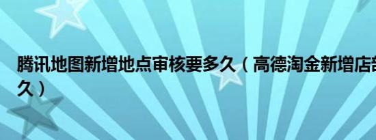 腾讯地图新增地点审核要多久（高德淘金新增店部审核要多久）