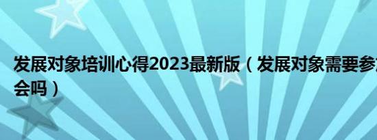 发展对象培训心得2023最新版（发展对象需要参加组织生活会吗）