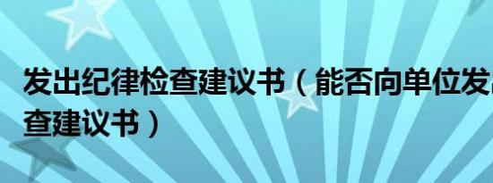 发出纪律检查建议书（能否向单位发出纪律检查建议书）