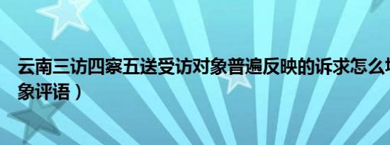 云南三访四察五送受访对象普遍反映的诉求怎么填（受访对象评语）