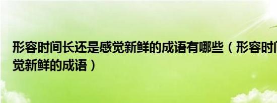 形容时间长还是感觉新鲜的成语有哪些（形容时间长还是感觉新鲜的成语）