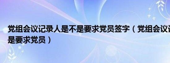 党组会议记录人是不是要求党员签字（党组会议记录人是不是要求党员）