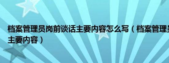 档案管理员岗前谈话主要内容怎么写（档案管理员岗前谈话主要内容）