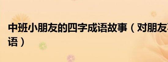 中班小朋友的四字成语故事（对朋友不忠的成语）