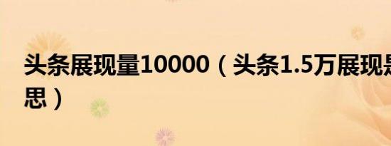 头条展现量10000（头条1.5万展现是什么意思）