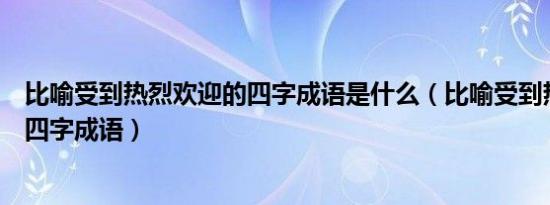 比喻受到热烈欢迎的四字成语是什么（比喻受到热烈欢迎的四字成语）