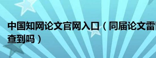 中国知网论文官网入口（同届论文雷同知网会查到吗）