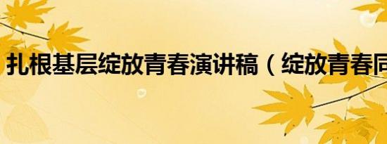 扎根基层绽放青春演讲稿（绽放青春同义词）