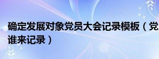 确定发展对象党员大会记录模板（党员大会由谁来记录）