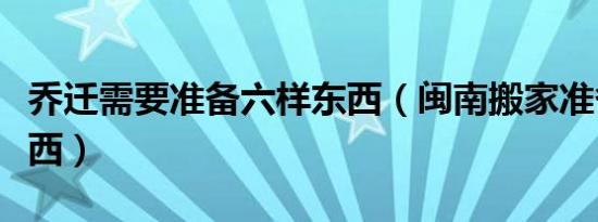 乔迁需要准备六样东西（闽南搬家准备六样东西）