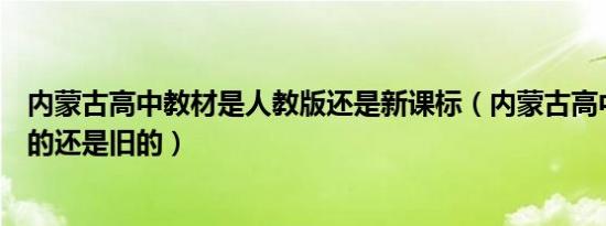 内蒙古高中教材是人教版还是新课标（内蒙古高中教材是新的还是旧的）