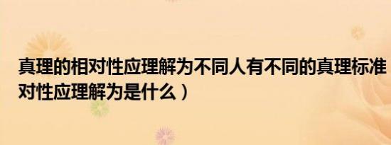 真理的相对性应理解为不同人有不同的真理标准（真理的相对性应理解为是什么）