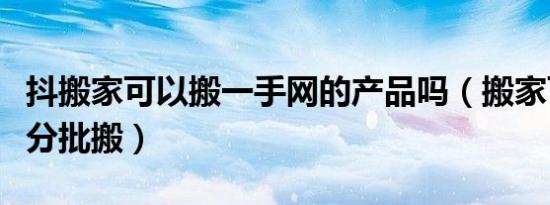 抖搬家可以搬一手网的产品吗（搬家可不可以分批搬）