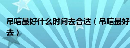 吊唁最好什么时间去合适（吊唁最好什么时间去）